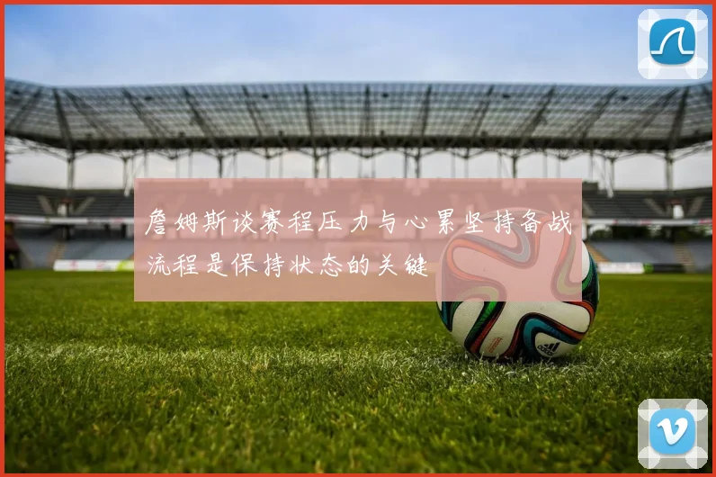詹姆斯谈赛程压力与心累坚持备战流程是保持状态的关键